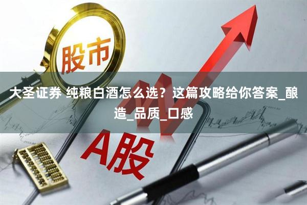 大圣证券 纯粮白酒怎么选?这篇攻略给你答案_酿造_品质_口感