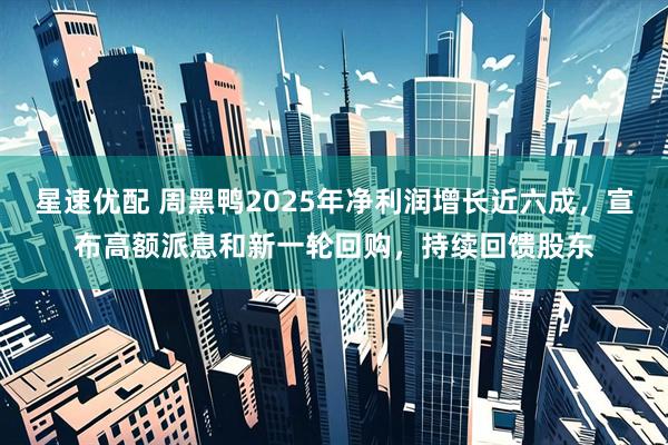 星速优配 周黑鸭2025年净利润增长近六成，宣布高额派息和新一轮回购，持续回馈股东