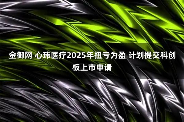 金御网 心玮医疗2025年扭亏为盈 计划提交科创板上市申请