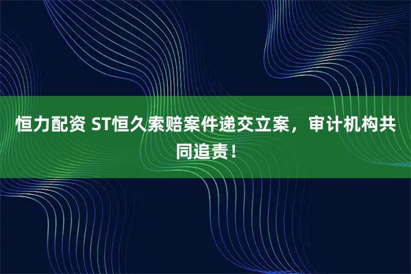恒力配资 ST恒久索赔案件递交立案,审计机构共同追责!