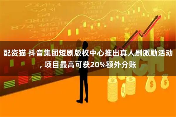 配资猫 抖音集团短剧版权中心推出真人剧激励活动, 项目最高可获20%额外分账