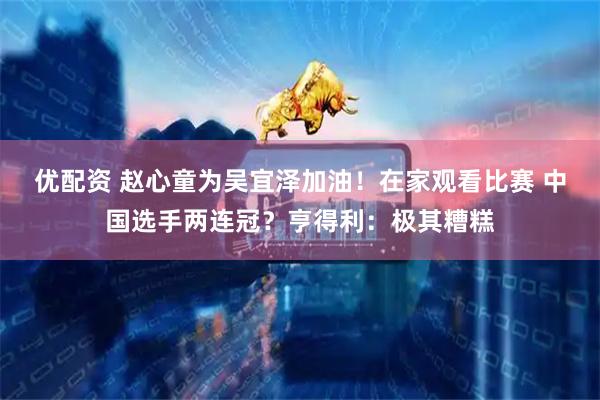 优配资 赵心童为吴宜泽加油！在家观看比赛 中国选手两连冠？亨得利：极其糟糕
