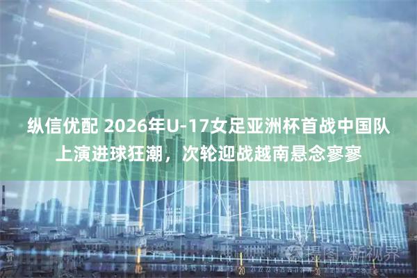 纵信优配 2026年U-17女足亚洲杯首战中国队上演进球狂潮，次轮迎战越南悬念寥寥