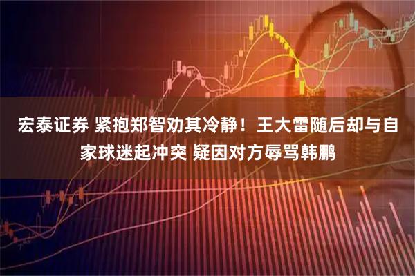 宏泰证券 紧抱郑智劝其冷静！王大雷随后却与自家球迷起冲突 疑因对方辱骂韩鹏
