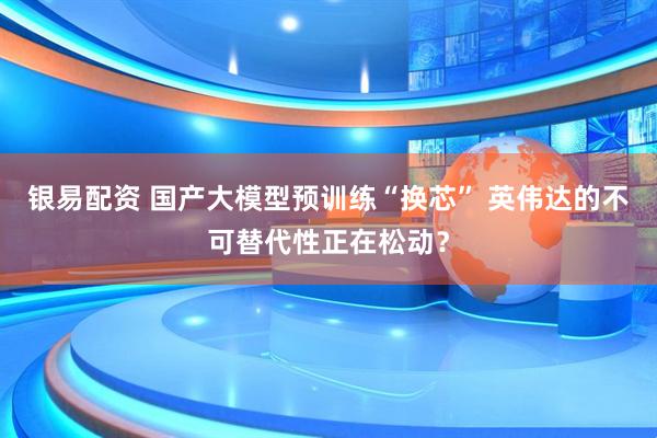 银易配资 国产大模型预训练“换芯” 英伟达的不可替代性正在松动?