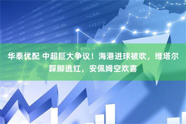 华泰优配 中超巨大争议！海港进球被吹，维塔尔踩脚逃红，安佩姆空欢喜