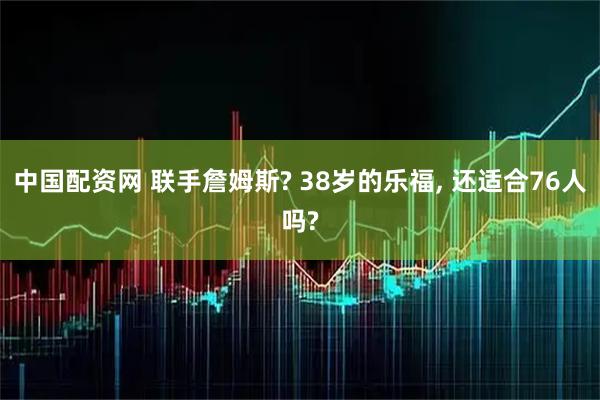 中国配资网 联手詹姆斯? 38岁的乐福, 还适合76人吗?