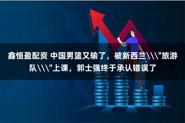 鑫恒盈配资 中国男篮又输了，被新西兰\＂旅游队\＂上课，郭士强终于承认错误了