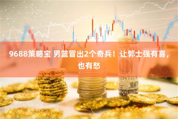 9688策略宝 男篮冒出2个奇兵！让郭士强有喜，也有愁