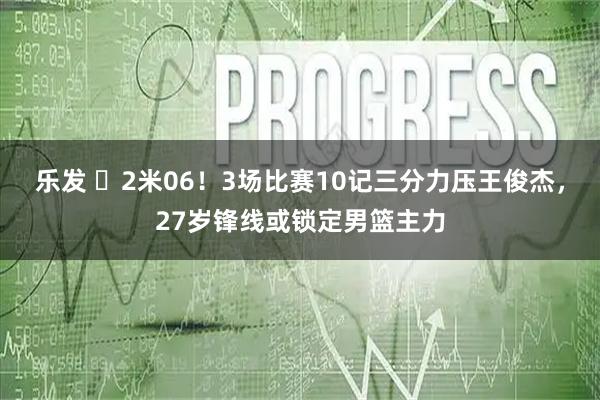 乐发 ‍2米06！3场比赛10记三分力压王俊杰，27岁锋线或锁定男篮主力