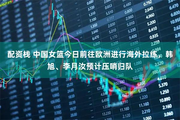 配资栈 中国女篮今日前往欧洲进行海外拉练，韩旭、李月汝预计压哨归队