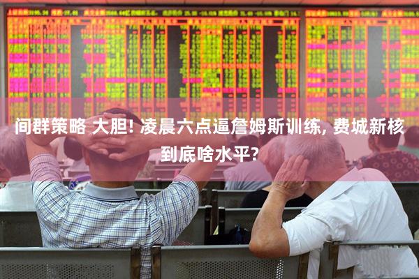 间群策略 大胆! 凌晨六点逼詹姆斯训练, 费城新核到底啥水平?