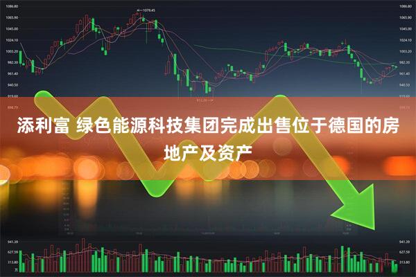添利富 绿色能源科技集团完成出售位于德国的房地产及资产
